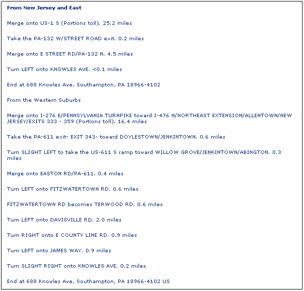 Text Box: From New Jersey and East
Merge onto US-1 S (Portions toll). 25.2 miles 
Take the PA-132 W/STREET ROAD exit. 0.2 miles 
Merge onto E STREET RD/PA-132 N. 4.5 miles 
Turn LEFT onto KNOWLES AVE. <0.1 miles 
End at 688 Knowles Ave, Southampton, PA 18966-4102 
From the Western Suburbs
Merge onto I-276 E/PENNSYLVANIA TURNPIKE toward I-476 N/NORTHEAST EXTENSION/ALLENTOWN/NEW JERSEY/EXITS 333 - 359 (Portions toll). 16.4 miles 
Take the PA-611 exit- EXIT 343- toward DOYLESTOWN/JENKINTOWN. 0.6 miles 
Turn SLIGHT LEFT to take the US-611 S ramp toward WILLOW GROVE/JENKINTOWN/ABINGTON. 0.3 miles 
Merge onto EASTON RD/PA-611. 0.4 miles 
Turn LEFT onto FITZWATERTOWN RD. 0.6 miles 
FITZWATERTOWN RD becomes TERWOOD RD. 0.6 miles 
Turn LEFT onto DAVISVILLE RD. 2.0 miles 
Turn RIGHT onto E COUNTY LINE RD. 0.9 miles 
Turn LEFT onto JAMES WAY. 0.9 miles 
Turn SLIGHT RIGHT onto KNOWLES AVE. 0.2 miles
End at 688 Knowles Ave, Southampton, PA 18966-4102 US   

